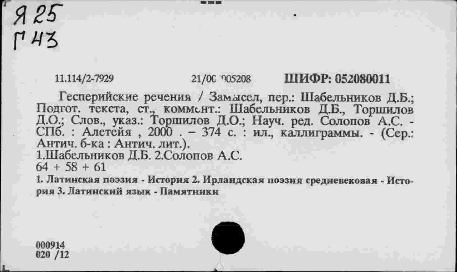 ﻿11.114/2-7929	21/ОС <4)5208 ШИФР: 052080011
Гесперийские речения / Замысел, пер.: Шабельников Д.Б.;
Подгот. текста, ст., коммент.: Шабельников Д.Б., Торшилов Д.О.; Слов., указ.: Торшилов Д.О.; Науч. ред. Солопов А.С. -СПб. : Алетейя , 2000 . - 374 с. : ил., каллиграммы. - (Сер.: Антич. б-ка: Антич. лит.).
ЫПабельников Д.Б. 2.Солопов А.С.
64 + 58 + 61
1. Латинская поэзия - История 2. Ирландская поэзия средневековая - История 3. Латинский язык - Памятники
000914
020 /12